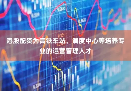 港股配资为高铁车站、调度中心等培养专业的运营管理人才