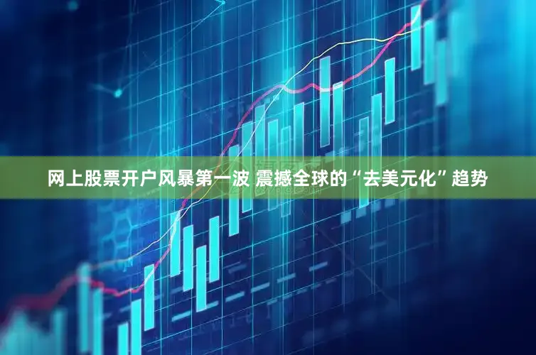 网上股票开户风暴第一波 震撼全球的“去美元化”趋势